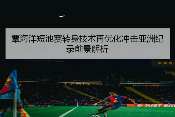 覃海洋短池赛转身技术再优化冲击亚洲纪录前景解析（Betway）