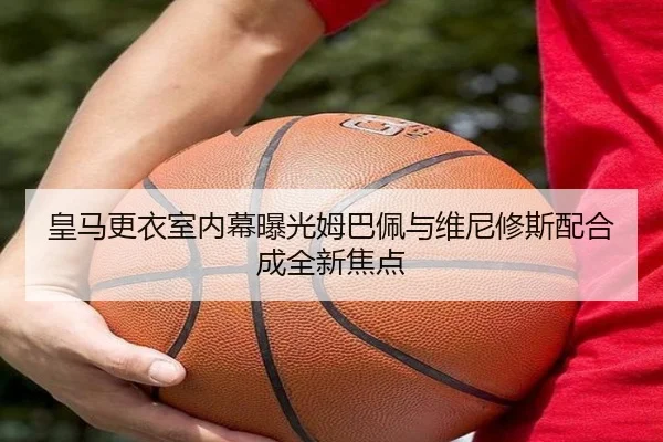 皇马更衣室内幕曝光姆巴佩与维尼修斯配合成全新焦点（Betway）